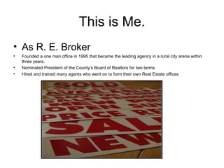 This is Me.
• As R. E. Broker
• Founded a one man office in 1995 that became the leading agency in a rural city arena within
three years.
• Nominated President of the County’s Board of Realtors for two terms.
• Hired and trained many agents who went on to form their own Real Estate offices
 