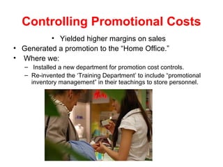 Controlling Promotional Costs
• Yielded higher margins on sales
• Generated a promotion to the “Home Office.”
• Where we:
– Installed a new department for promotion cost controls.
– Re-invented the ‘Training Department’ to include “promotional
inventory management” in their teachings to store personnel.
 