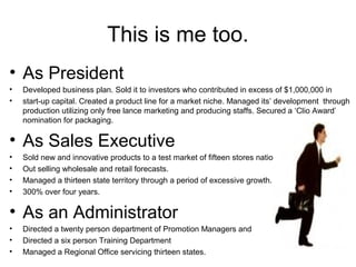 This is me too.
• As President
• Developed business plan. Sold it to investors who contributed in excess of $1,000,000 in
• start-up capital. Created a product line for a market niche. Managed its’ development through
production utilizing only free lance marketing and producing staffs. Secured a ‘Clio Award’
nomination for packaging.
• As Sales Executive
• Sold new and innovative products to a test market of fifteen stores nationwide.
• Out selling wholesale and retail forecasts.
• Managed a thirteen state territory through a period of excessive growth.
• 300% over four years.
• As an Administrator
• Directed a twenty person department of Promotion Managers and
• Directed a six person Training Department
• Managed a Regional Office servicing thirteen states.
 