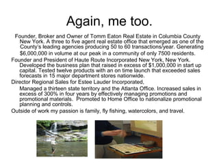 Again, me too.
Founder, Broker and Owner of Tomm Eaton Real Estate in Columbia County
New York. A three to five agent real estate office that emerged as one of the
County’s leading agencies producing 50 to 60 transactions/year. Generating
$6,000,000 in volume at our peak in a community of only 7500 residents.
Founder and President of Haute Route Incorporated New York, New York.
Developed the business plan that raised in excess of $1,000,000 in start up
capital. Tested twelve products with an on time launch that exceeded sales
forecasts in 15 major department stores nationwide.
Director Regional Sales for Estee Lauder Incorporated,
Managed a thirteen state territory and the Atlanta Office. Increased sales in
excess of 300% in four years by effectively managing promotions and
promotional materials. Promoted to Home Office to nationalize promotional
planning and controls.
Outside of work my passion is family, fly fishing, watercolors, and travel.
 