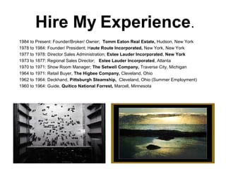Hire My Experience.
1984 to Present: Founder/Broker/ Owner; Tomm Eaton Real Estate, Hudson, New York
1978 to 1984: Founder/ President; Haute Route Incorporated, New York, New York
1977 to 1978: Director Sales Administration; Estee Lauder Incorporated, New York
1973 to 1877: Regional Sales Director; Estee Lauder Incorporated, Atlanta
1970 to 1971: Show Room Manager; The Setwell Company, Traverse City, Michigan
1964 to 1971: Retail Buyer, The Higbee Company, Cleveland, Ohio
1962 to 1964: Deckhand, Pittsburgh Steamship, Cleveland, Ohio (Summer Employment)
1960 to 1964: Guide, Quitico National Forrest, Marcell, Minnesota
 