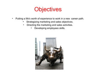 Objectives
• Putting a life's worth of experience to work in a new career path.
• Strategizing marketing and sales objectives.
• Directing the marketing and sales activities.
• Developing employees skills.
 