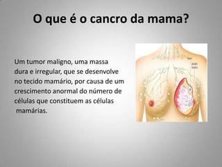 O que é o cancro da mama? Um tumor maligno, uma massa  dura e irregular, que se desenvolve no tecido mamário, por causa de um crescimento anormal do número de  células que constituem as células  mamárias.  