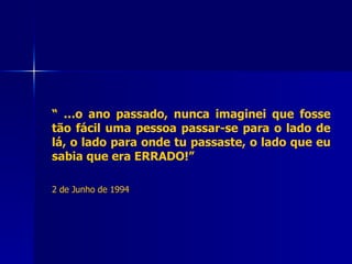“ … o ano passado, nunca imaginei que fosse tão fácil uma pessoa passar-se para o lado de lá, o lado para onde tu passaste, o lado que eu sabia que era ERRADO!”   2 de Junho de 1994 
