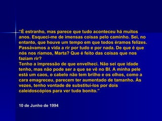 “ É estranho, mas parece que tudo aconteceu há muitos anos. Esqueci-me de imensas coisas pelo caminho. Sei, no entanto, que houve um tempo em que todos éramos felizes. Passávamos a vida a rir por tudo e por nada. De que é que nós nos ríamos, Marta? Que é feito das coisas que nos faziam rir? Tenho a impressão de que envelheci. Não sei que idade tenho, mas não pode ser a que se vê no BI. A minha pele está um caos, o cabelo não tem brilho e os olhos, como a cara emagreceu, parecem ter aumentado de tamanho. Às vezes, tenho vontade de substituí-los por dois caleidoscópios para ver tudo bonito.” 10 de Junho de 1994 