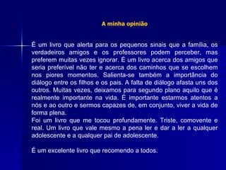 A minha opinião É um livro que alerta para os pequenos sinais que a família, os verdadeiros amigos e os professores podem perceber, mas preferem muitas vezes ignorar. É um livro acerca dos amigos que seria preferível não ter e acerca dos caminhos que se escolhem nos piores momentos. Salienta-se também a importância do diálogo entre os filhos e os pais. A falta de diálogo afasta uns dos outros. Muitas vezes, deixamos para segundo plano aquilo que é realmente importante na vida. É importante estarmos atentos a nós e ao outro e sermos capazes de, em conjunto, viver a vida de forma plena. Foi um livro que me tocou profundamente. Triste, comovente e real. Um livro que vale mesmo a pena ler e dar a ler a qualquer adolescente e a qualquer pai de adolescente. É um excelente livro que recomendo a todos.  