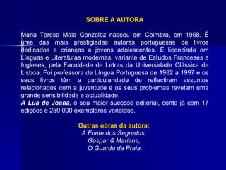 SOBRE A AUTORA Maria Teresa Maia Gonzalez nasceu em Coimbra, em 1958. É uma das mais prestigiadas autoras portuguesas de livros dedicados a crianças e jovens adolescentes. É licenciada em Línguas e Literaturas modernas, variante de Estudos Franceses e Ingleses, pela Faculdade de Letras da Universidade Clássica de Lisboa. Foi professora de Língua Portuguesa de 1982 a 1997 e os seus livros têm a particularidade de reflectirem assuntos relacionados com a juventude e os seus problemas revelam uma grande sensibilidade e actualidade.  A Lua de Joana ,  o seu maior sucesso  editorial , conta já com 17 edições e 250 000 exemplares vendidos.   Outras obras da autora:   A Fonte dos Segredos,  Gaspar & Mariana,  O Guarda da Praia . 