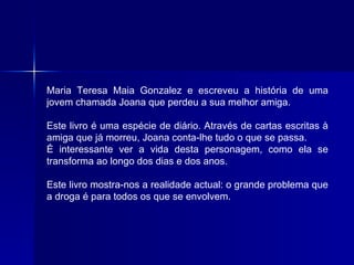 Maria Teresa Maia Gonzalez e escreveu a história de uma jovem chamada Joana que perdeu a sua melhor amiga.  Este livro é uma espécie de diário. Através de cartas escritas à amiga que já morreu, Joana conta-lhe tudo o que se passa.  É interessante ver a vida desta personagem, como ela se transforma ao longo dos dias e dos anos.  Este livro mostra-nos a realidade actual: o grande problema que a droga é para todos os que se envolvem.  