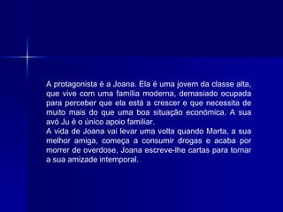 A protagonista é a Joana. Ela é uma jovem da classe alta, que vive com uma família moderna, demasiado ocupada para perceber que ela está a crescer e que necessita de muito mais do que uma boa situação económica. A sua avó Ju é o único apoio familiar. A vida de Joana vai levar uma volta quando Marta, a sua melhor amiga, começa a consumir drogas e acaba por morrer de overdose, Joana escreve-lhe cartas para tornar a sua amizade intemporal. 