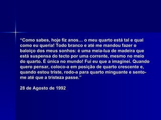 “ Como sabes, hoje fiz anos… o meu quarto está tal e qual como eu queria! Todo branco e até me mandou fazer o baloiço dos meus sonhos: é uma meia-lua de madeira que está suspensa do tecto por uma corrente, mesmo no meio do quarto. É única no mundo! Fui eu que a imaginei. Quando quero pensar, coloco-a em posição de quarto crescente e, quando estou triste, rodo-a para quarto minguante e sento-me até que a tristeza passe.” 28 de Agosto de 1992 