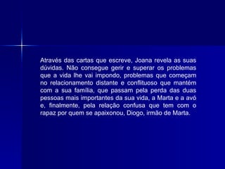 Através das cartas que escreve, Joana revela as suas dúvidas. Não consegue gerir e superar os problemas que a vida lhe vai impondo, problemas que começam no relacionamento distante e conflituoso que mantém com a sua família, que passam pela perda das duas pessoas mais importantes da sua vida, a Marta e a avó e, finalmente, pela relação confusa que tem com o rapaz por quem se apaixonou, Diogo, irmão de Marta. 