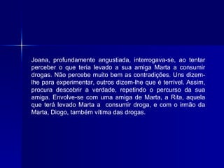 Joana, profundamente angustiada, interrogava-se, ao tentar perceber o que teria levado a sua amiga Marta a consumir drogas. Não percebe muito bem as contradições. Uns dizem-lhe para experimentar, outros dizem-lhe que é terrível. Assim, procura descobrir a verdade, repetindo o percurso da sua amiga. Envolve-se com uma amiga de Marta, a Rita, aquela que terá levado Marta a  consumir droga, e com o irmão da Marta, Diogo, também vítima das drogas. 
