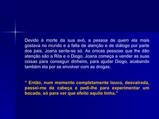 Devido à morte da sua avó, a pessoa de quem ela mais gostava no mundo e a falta de atenção e de diálogo por parte dos pais, Joana sente-se só. As únicas pessoas que lhe dão atenção são a Rita e o Diogo. Joana começa a vender as suas coisas para conseguir dinheiro, para ajudar Diogo, acabando também ela por se envolver com as drogas.  “  Então, num momento completamente louco, desvairada, passei-me da cabeça e pedi-lhe para experimentar um bocado, só para ver que efeito aquilo tinha.” 