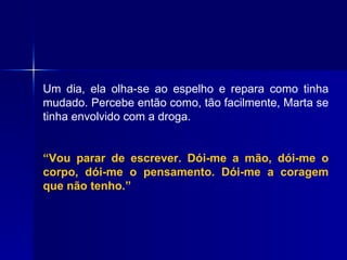 Um dia, ela olha-se ao espelho e repara como tinha mudado. Percebe então como, tão facilmente, Marta se tinha envolvido com a droga.  “ Vou parar de escrever. Dói-me a mão, dói-me o corpo, dói-me o pensamento. Dói-me a coragem que não tenho.” 