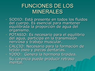 FUNCIONES DE LOS MINERALES SODIO: Está presente en todos los fluidos del cuerpo. Es esencial para mantener equilibrada la proporción de agua del organismo. POTASIO: Es necesario para el equilibrio del agua, participa en la transmisión nerviosa y trabajo muscular. CALCIO: Necesario para la formación de tejido óseo y piezas dentarias. YODO:  Genera la hormona tiroidea. Su carencia puede producir retraso mental. 