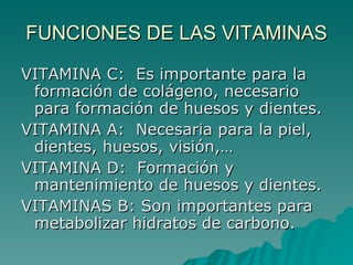 FUNCIONES DE LAS VITAMINAS VITAMINA C:  Es importante para la formación de colágeno, necesario para formación de huesos y dientes. VITAMINA A:  Necesaria para la piel, dientes, huesos, visión,… VITAMINA D:  Formación y mantenimiento de huesos y dientes. VITAMINAS B: Son importantes para metabolizar hidratos de carbono. 