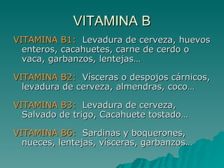 VITAMINA B VITAMINA B1:   Levadura de cerveza, huevos enteros, cacahuetes, carne de cerdo o vaca, garbanzos, lentejas… VITAMINA B2:   Vísceras o despojos cárnicos, levadura de cerveza, almendras, coco… VITAMINA B3:   Levadura de cerveza, Salvado de trigo, Cacahuete tostado… VITAMINA B6:   Sardinas y boquerones, nueces, lentejas, vísceras, garbanzos… 