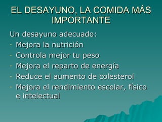 EL DESAYUNO, LA COMIDA MÁS IMPORTANTE Un desayuno adecuado: Mejora la nutrición Controla mejor tu peso Mejora el reparto de energía Reduce el aumento de colesterol  Mejora el rendimiento escolar, físico e intelectual 