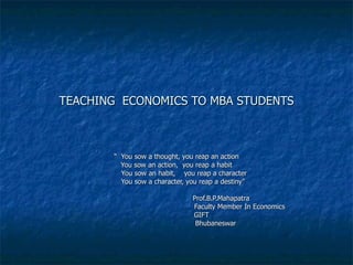 TEACHING  ECONOMICS TO MBA STUDENTS “  You sow a thought, you reap an action You sow an action,  you reap a habit You sow an habit,  you reap a character You sow a character, you reap a destiny” Prof.B.P.Mahapatra Faculty Member In Economics GIFT Bhubaneswar Prof.B.P.Mahapatra  Faculty Member AIBM BERHAMPUIR 