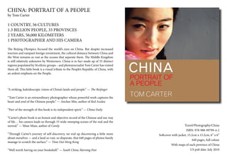 CHINA: PORTRAIT OF A PEOPLE
by Tom Carter

1 COUNTRY, 56 CULTURES
1.3 BILLION PEOPLE, 33 PROVINCES
2 YEARS, 56,000 KILOMETERS
1 PHOTOGRAPHER AND HIS CAMERA
The Beijing Olympics focused the world’s eyes on China. But despite increased
tourism and rampant foreign investment, the cultural distance between China and
the West remains as vast as the oceans that separate them. The Middle Kingdom
is still relatively unknown by Westerners. China is in fact made up of 33 distinct
regions populated by 56 ethnic groups – and photojournalist Tom Carter has visited
them all. This little book is a visual tribute to the People’s Republic of China, with
an ardent emphasis on the People.




“A striking, kaleidoscopic vision of China’s lands and people.” — The Beijinger

“Tom Carter is an extraordinary photographer whose powerful work captures the
heart and soul of the Chinese people.” — Anchee Min, author of Red Azalea

“Part of the strength of this book is its independent spirit.” — China Daily

“Carter’s photo book is an honest and objective record of the Chinese and our way
of life… his camera leads us through 33 wide-sweeping scenes of the real and the
surreal.” — Mian Mian, author of Candy                                                                       Travel/Photography/China
                                                                                                              ISBN: 978-988-99799-4-2
“Through Carter’s journey of self-discovery, we end up discovering a little more         Softcover with jacket, 15.2cm x 15.2cm, 6” x 6”
about ourselves — and a land so vast, so disparate, that 640 pages of photos barely
                                                                                                                 640 pages, full colour
manage to scratch the surface.” — Time Out Hong Kong
                                                                                                  With maps of each province of China
“Well worth having on your bookshelf.” — South China Morning Post                                              US pub date: July 2010
 