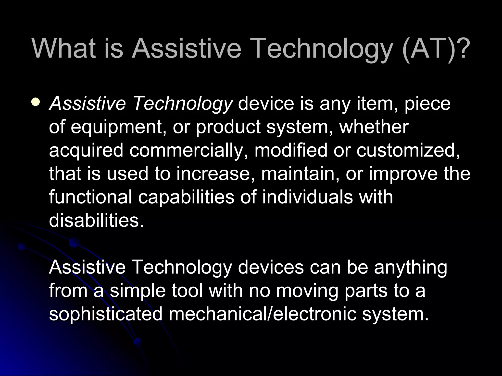 What is Assistive Technology (AT)? Assistive Technology  device is any item, piece of equipment, or product system, whether acquired commercially, modified or customized, that is used to increase, maintain, or improve the functional capabilities of individuals with disabilities. Assistive Technology devices can be anything from a simple tool with no moving parts to a sophisticated mechanical/electronic system. 