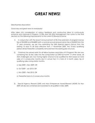 GREAT NEWS!

Dear Business Association:

Good day and great news to everybody!

After taken into consideration of various feedback and constructive ideas to continuously
enhance and improvise IS Program, IS Elite Asia Sdn Bhd Management has come to the final
decision on the following improvements to the current IS Reward scheme:

   1)     In conjunction with the recent announcement of life time extension of program license
        fee of RM3300 and RM4800 (with a nominal annual renewal admin fee of RM200 from the
        3rd year onwards), we are now extending the SAB (Special Agency Bonus) from the
        existing 10 days to 30 days effective from 1st November 2009. The 10-day qualifying
        period will be thereafter completely removed from the existing plan structure.

   2)     Christmas has arrived early for all fellow business associates of IS Program! We are now
        combining Nov & Dec sales into the computation as ONE full month! In other words, all
        AEA challengers are now having higher chance to be qualified for AEA based on total
        sales of 3 consecutive months (but in actual fact it is total of 4 month sales). Eg of
        qualifying sales computation months:

        a. Sep 2009 – Dec 2009; OR

        b. Oct 2009 - Jan 2010; OR

        c. Nov 2009 – Feb 2010; OR

        d. Thereafter back to 3 consecutive months



   3)    Sepcial Agency Reward (SAR) and Asia Entreprenuer Award Reward (AEAR) for Nov
        2009 will also be combined and awarded to all qualifiers in Dec 2009.
 