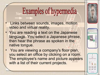 • Links between sounds, images, motion
video and virtual reality.
• You are reading a text on the Japanese
language. You select a Japanese phrase,
then hear the phrase as spoken in the
native tongue.
• You are viewing a company's floor plan,
you select an office by clicking on a room.
The employee's name and picture appears
with a list of their current projects.
 
