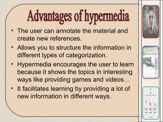 • The user can annotate the material and
create new references.
• Allows you to structure the information in
different types of categorization.
• Hypermedia encourages the user to learn
because it shows the topics in interesting
ways like providing games and videos…
• It facilitates learning by providing a lot of
new information in different ways.
 