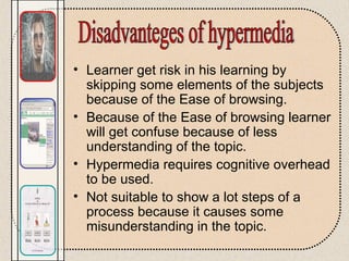 • Learner get risk in his learning by
skipping some elements of the subjects
because of the Ease of browsing.
• Because of the Ease of browsing learner
will get confuse because of less
understanding of the topic.
• Hypermedia requires cognitive overhead
to be used.
• Not suitable to show a lot steps of a
process because it causes some
misunderstanding in the topic.
 