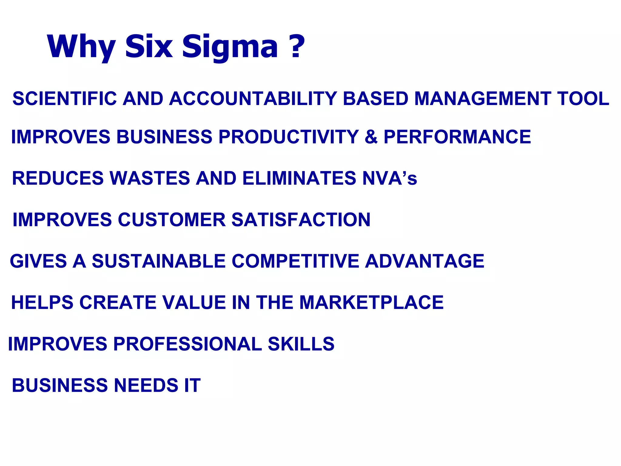 Why Six Sigma ? SCIENTIFIC AND ACCOUNTABILITY BASED MANAGEMENT TOOL IMPROVES BUSINESS PRODUCTIVITY & PERFORMANCE REDUCES WASTES AND ELIMINATES NVA’s IMPROVES CUSTOMER SATISFACTION GIVES A SUSTAINABLE COMPETITIVE ADVANTAGE HELPS CREATE VALUE IN THE MARKETPLACE IMPROVES PROFESSIONAL SKILLS BUSINESS NEEDS IT 