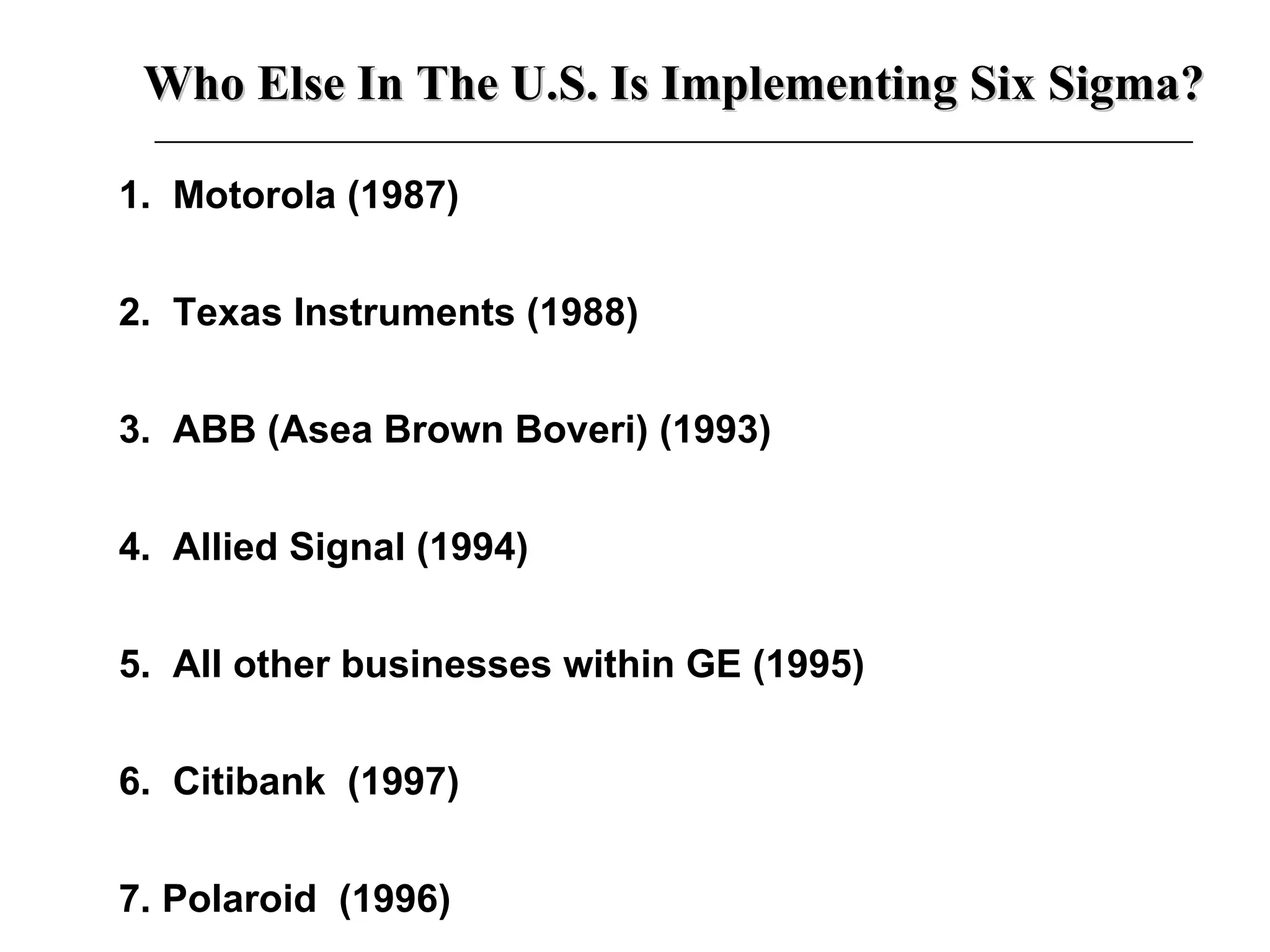 1.  Motorola (1987) 2.  Texas Instruments (1988) 3.  ABB (Asea Brown Boveri) (1993) 4.  Allied Signal (1994) 5.  All other businesses within GE (1995) 6.  Citibank  (1997) 7. Polaroid  (1996) Who Else In The U.S. Is Implementing Six Sigma? 