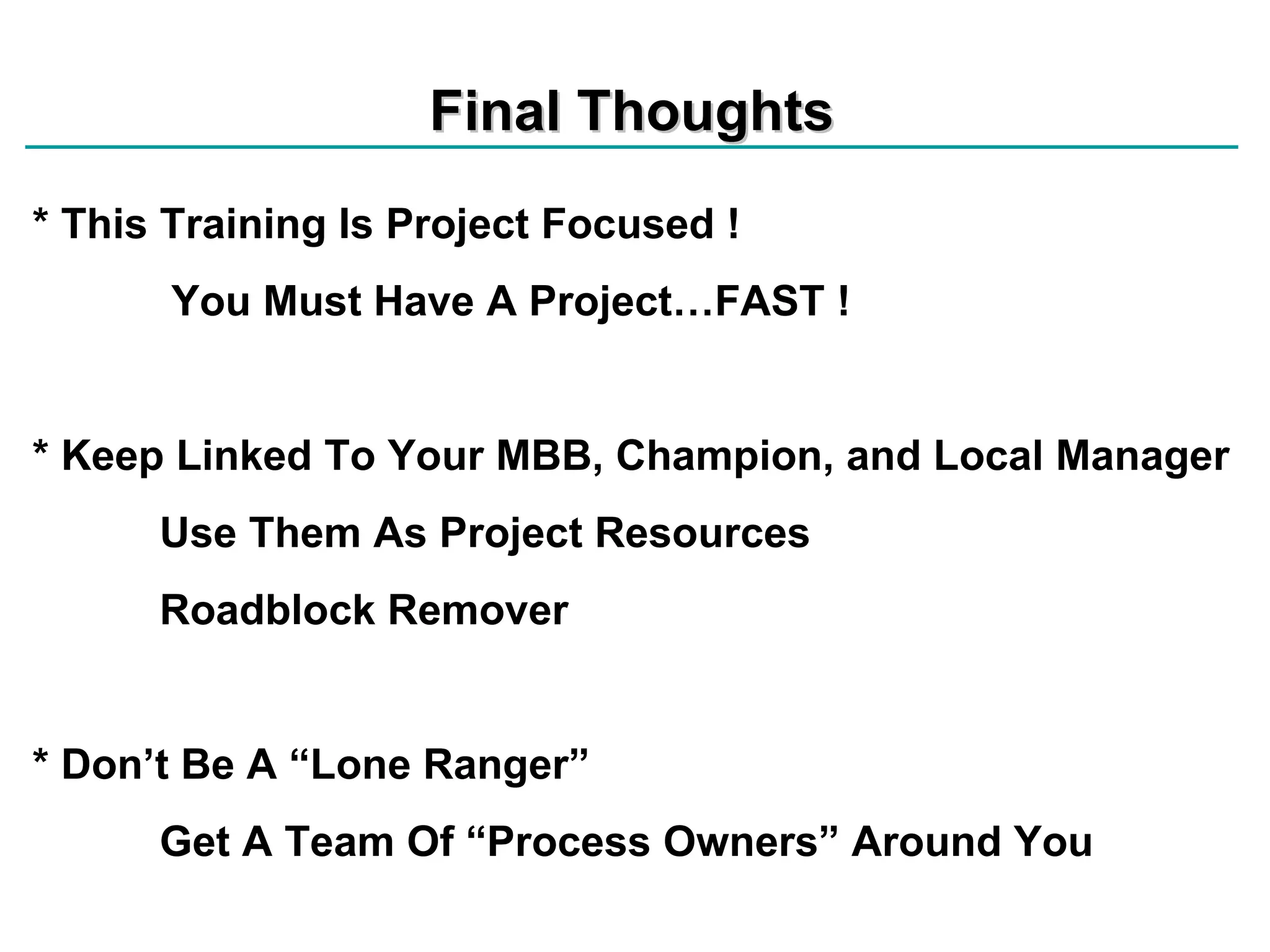 Final Thoughts * This Training Is Project Focused !   You Must Have A Project…FAST !  * Keep Linked To Your MBB, Champion, and Local Manager Use Them As Project Resources Roadblock Remover * Don’t Be A “Lone Ranger” Get A Team Of “Process Owners” Around You 