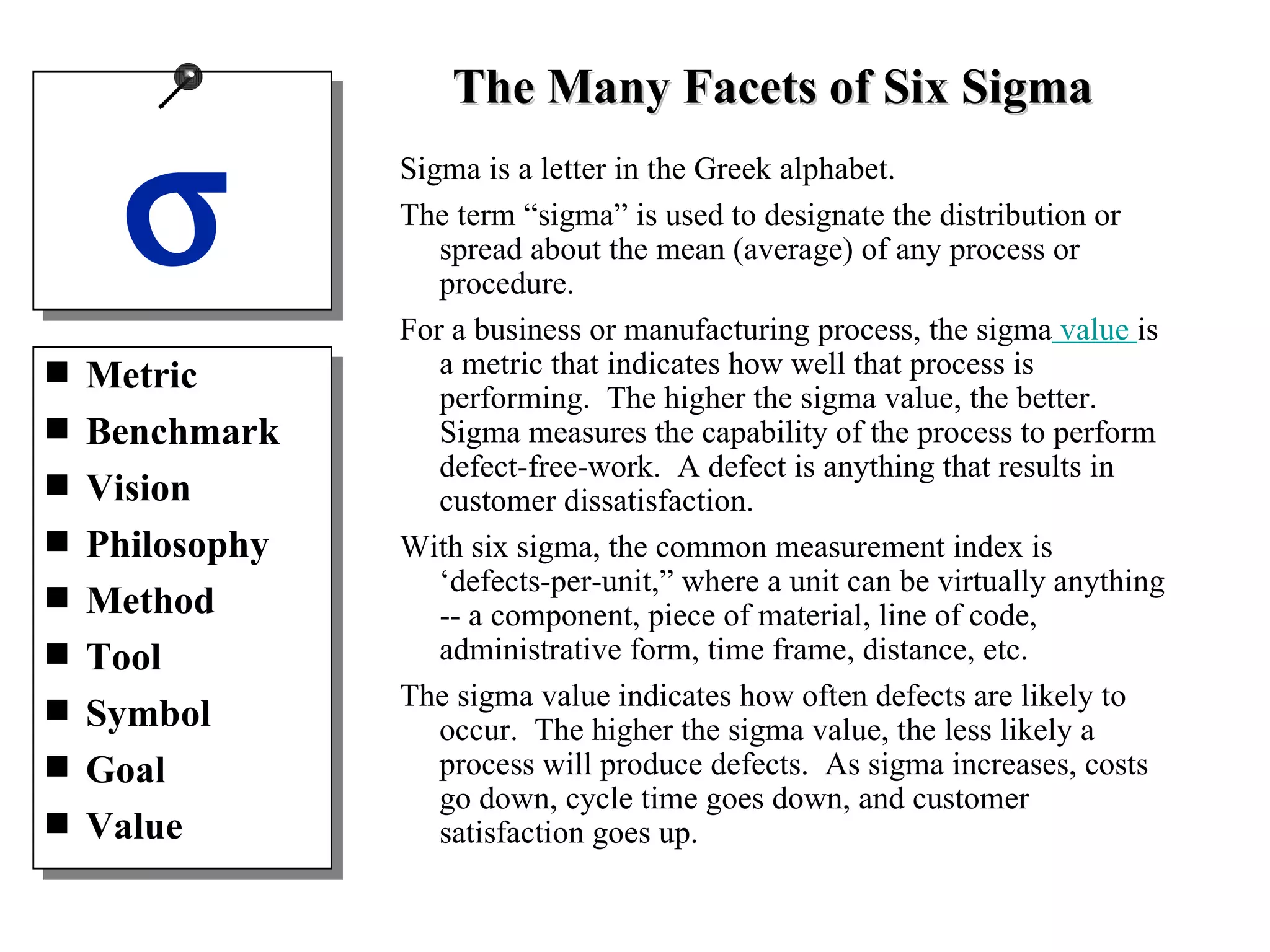 Sigma is a letter in the Greek alphabet. The term “sigma” is used to designate the distribution or spread about the mean (average) of any process or procedure. For a business or manufacturing process, the sigma  value  is a metric that indicates how well that process is performing.  The higher the sigma value, the better. Sigma measures the capability of the process to perform defect-free-work.  A defect is anything that results in customer dissatisfaction. With six sigma, the common measurement index is ‘defects-per-unit,” where a unit can be virtually anything -- a component, piece of material, line of code, administrative form, time frame, distance, etc. The sigma value indicates how often defects are likely to occur.  The higher the sigma value, the less likely a process will produce defects.  As sigma increases, costs go down, cycle time goes down, and customer satisfaction goes up. The Many Facets of Six Sigma Metric Benchmark Vision Philosophy Method Tool Symbol Goal Value  
