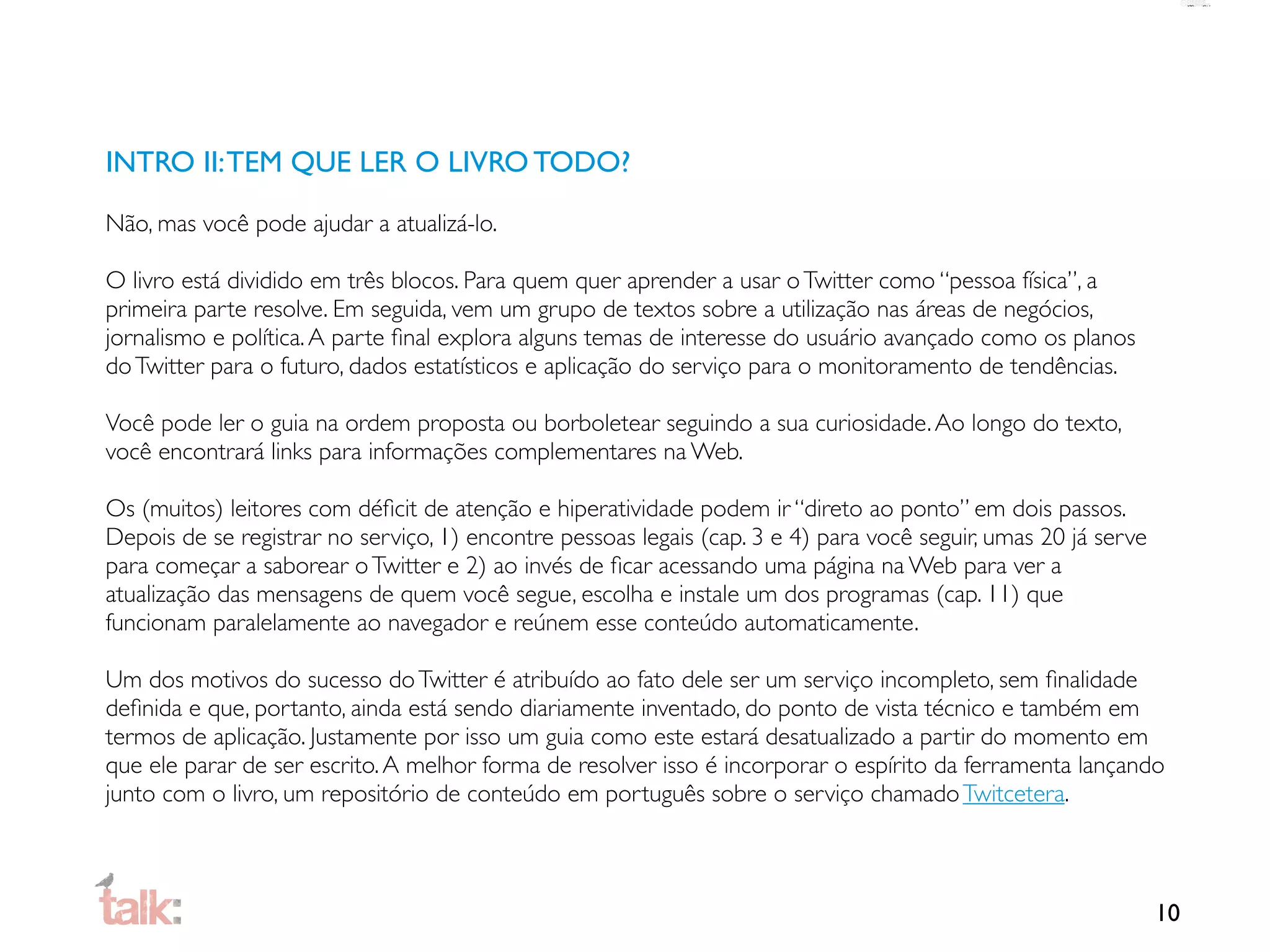 INTRO II: TEM QUE LER O LIVRO TODO?

Não, mas você pode ajudar a atualizá-lo.

O livro está dividido em três blocos. Para quem quer aprender a usar o Twitter como “pessoa física”, a
primeira parte resolve. Em seguida, vem um grupo de textos sobre a utilização nas áreas de negócios,
jornalismo e política. A parte ﬁnal explora alguns temas de interesse do usuário avançado como os planos
do Twitter para o futuro, dados estatísticos e aplicação do serviço para o monitoramento de tendências.

Você pode ler o guia na ordem proposta ou borboletear seguindo a sua curiosidade. Ao longo do texto,
você encontrará links para informações complementares na Web.

Os (muitos) leitores com déﬁcit de atenção e hiperatividade podem ir “direto ao ponto” em dois passos.
Depois de se registrar no serviço, 1) encontre pessoas legais (cap. 3 e 4) para você seguir, umas 20 já serve
para começar a saborear o Twitter e 2) ao invés de ﬁcar acessando uma página na Web para ver a
atualização das mensagens de quem você segue, escolha e instale um dos programas (cap. 11) que
funcionam paralelamente ao navegador e reúnem esse conteúdo automaticamente.

Um dos motivos do sucesso do Twitter é atribuído ao fato dele ser um serviço incompleto, sem ﬁnalidade
deﬁnida e que, portanto, ainda está sendo diariamente inventado, do ponto de vista técnico e também em
termos de aplicação. Justamente por isso um guia como este estará desatualizado a partir do momento em
que ele parar de ser escrito. A melhor forma de resolver isso é incorporar o espírito da ferramenta lançando
junto com o livro, um repositório de conteúdo em português sobre o serviço chamado Twitcetera.



                                                                                                                10
 