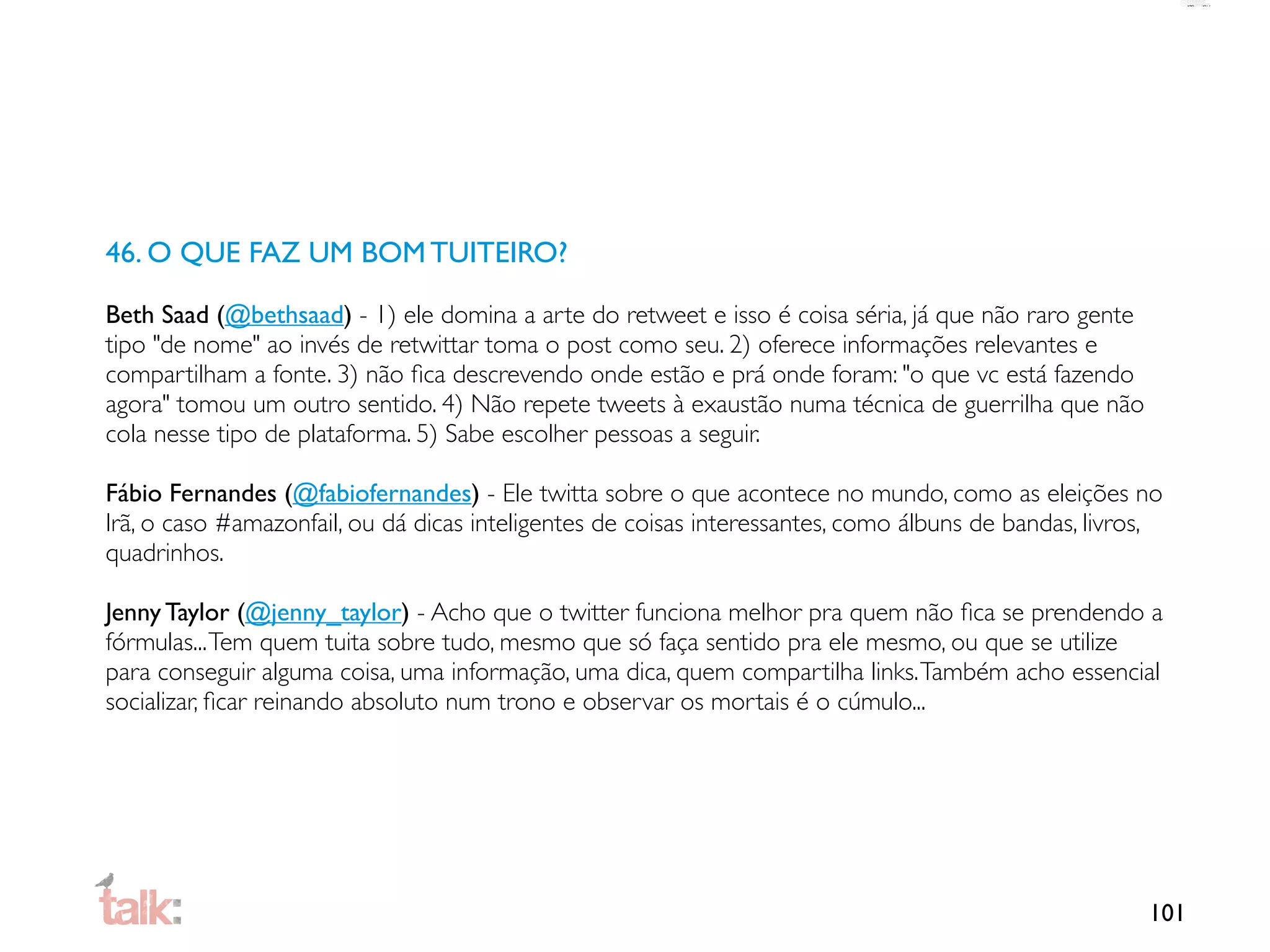 46. O QUE FAZ UM BOM TUITEIRO?

Beth Saad (@bethsaad) - 1) ele domina a arte do retweet e isso é coisa séria, já que não raro gente
tipo "de nome" ao invés de retwittar toma o post como seu. 2) oferece informações relevantes e
compartilham a fonte. 3) não ﬁca descrevendo onde estão e prá onde foram: "o que vc está fazendo
agora" tomou um outro sentido. 4) Não repete tweets à exaustão numa técnica de guerrilha que não
cola nesse tipo de plataforma. 5) Sabe escolher pessoas a seguir.

Fábio Fernandes (@fabiofernandes) - Ele twitta sobre o que acontece no mundo, como as eleições no
Irã, o caso #amazonfail, ou dá dicas inteligentes de coisas interessantes, como álbuns de bandas, livros,
quadrinhos.

Jenny Taylor (@jenny_taylor) - Acho que o twitter funciona melhor pra quem não ﬁca se prendendo a
fórmulas... Tem quem tuita sobre tudo, mesmo que só faça sentido pra ele mesmo, ou que se utilize
para conseguir alguma coisa, uma informação, uma dica, quem compartilha links. Também acho essencial
socializar, ﬁcar reinando absoluto num trono e observar os mortais é o cúmulo...




                                                                                                       101
 