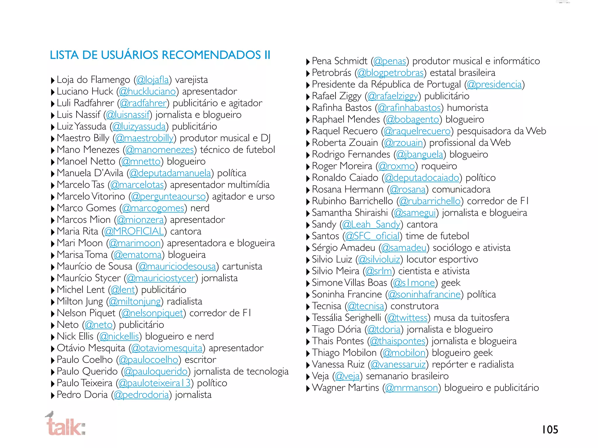 LISTA DE USUÁRIOS RECOMENDADOS II
                                                           ‣ Pena Schmidt (@penas) produtor musical e informático
                                                           ‣ Petrobrás (@blogpetrobras) estatal brasileira
‣ Loja do Flamengo (@lojaﬂa) varejista                     ‣ Presidente da Républica de Portugal (@presidencia)
‣ Luciano Huck (@huckluciano) apresentador                 ‣ Rafael Ziggy (@rafaelziggy) publicitário
‣ Luli Radfahrer (@radfahrer) publicitário e agitador      ‣ Raﬁnha Bastos (@raﬁnhabastos) humorista
‣ Luis Nassif (@luisnassif) jornalista e blogueiro         ‣ Raphael Mendes (@bobagento) blogueiro
‣ Luiz Yassuda (@luizyassuda) publicitário                 ‣ Raquel Recuero (@raquelrecuero) pesquisadora da Web
‣ Maestro Billy (@maestrobilly) produtor musical e DJ      ‣ Roberta Zouain (@rzouain) proﬁssional da Web
‣ Mano Menezes (@manomenezes) técnico de futebol           ‣ Rodrigo Fernandes (@jbanguela) blogueiro
‣ Manoel Netto (@mnetto) blogueiro                         ‣ Roger Moreira (@roxmo) roqueiro
‣ Manuela D’Avila (@deputadamanuela) política              ‣ Ronaldo Caiado (@deputadocaiado) político
‣ Marcelo Tas (@marcelotas) apresentador multimídia        ‣ Rosana Hermann (@rosana) comunicadora
‣ Marcelo Vitorino (@pergunteaourso) agitador e urso       ‣ Rubinho Barrichello (@rubarrichello) corredor de F1
‣ Marco Gomes (@marcogomes) nerd                           ‣ Samantha Shiraishi (@samegui) jornalista e blogueira
‣ Marcos Mion (@mionzera) apresentador                     ‣ Sandy (@Leah_Sandy) cantora
‣ Maria Rita (@MROFICIAL) cantora                          ‣ Santos (@SFC_oﬁcial) time de futebol
‣ Mari Moon (@marimoon) apresentadora e blogueira          ‣ Sérgio Amadeu (@samadeu) sociólogo e ativista
‣ Marisa Toma (@ematoma) blogueira                         ‣ Silvio Luiz (@silvioluiz) locutor esportivo
‣ Maurício de Sousa (@mauriciodesousa) cartunista          ‣ Silvio Meira (@srlm) cientista e ativista
‣ Maurício Stycer (@mauriciostycer) jornalista             ‣ Simone Villas Boas (@s1mone) geek
‣ Michel Lent (@lent) publicitário                         ‣ Soninha Francine (@soninhafrancine) política
‣ Milton Jung (@miltonjung) radialista                     ‣ Tecnisa (@tecnisa) construtora
‣ Nelson Piquet (@nelsonpiquet) corredor de F1             ‣ Tessália Serighelli (@twittess) musa da tuitosfera
‣ Neto (@neto) publicitário                                ‣ Tiago Dória (@tdoria) jornalista e blogueiro
‣ Nick Ellis (@nickellis) blogueiro e nerd                 ‣ Thais Pontes (@thaispontes) jornalista e blogueira
‣ Otávio Mesquita (@otaviomesquita) apresentador           ‣ Thiago Mobilon (@mobilon) blogueiro geek
‣ Paulo Coelho (@paulocoelho) escritor                     ‣ Vanessa Ruiz (@vanessaruiz) repórter e radialista
‣ Paulo Querido (@pauloquerido) jornalista de tecnologia   ‣ Veja (@veja) semanario brasileiro
‣ Paulo Teixeira (@pauloteixeira13) político               ‣ Wagner Martins (@mrmanson) blogueiro e publicitário
‣ Pedro Doria (@pedrodoria) jornalista

                                                                                                               105
 