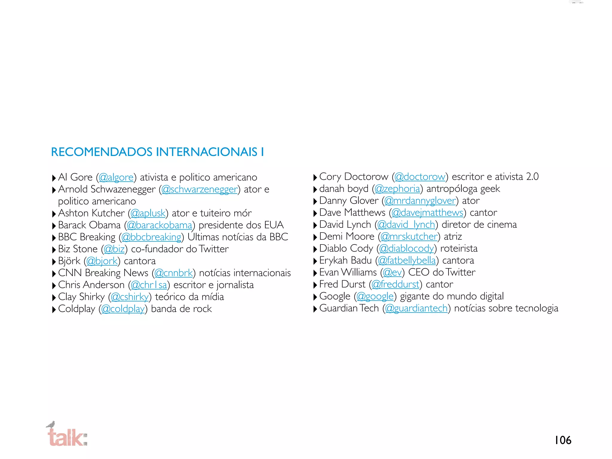 RECOMENDADOS INTERNACIONAIS I

‣ Al Gore (@algore) ativista e politico americano       ‣ Cory Doctorow (@doctorow) escritor e ativista 2.0
‣ Arnold Schwazenegger (@schwarzenegger) ator e         ‣ danah boyd (@zephoria) antropóloga geek
  politico americano                                    ‣ Danny Glover (@mrdannyglover) ator
‣ Ashton Kutcher (@aplusk) ator e tuiteiro mór          ‣ Dave Matthews (@davejmatthews) cantor
‣ Barack Obama (@barackobama) presidente dos EUA        ‣ David Lynch (@david_lynch) diretor de cinema
‣ BBC Breaking (@bbcbreaking) Últimas notícias da BBC   ‣ Demi Moore (@mrskutcher) atriz
‣ Biz Stone (@biz) co-fundador do Twitter               ‣ Diablo Cody (@diablocody) roteirista
‣ Björk (@bjork) cantora                                ‣ Erykah Badu (@fatbellybella) cantora
‣ CNN Breaking News (@cnnbrk) notícias internacionais   ‣ Evan Williams (@ev) CEO do Twitter
‣ Chris Anderson (@chr1sa) escritor e jornalista        ‣ Fred Durst (@freddurst) cantor
‣ Clay Shirky (@cshirky) teórico da mídia               ‣ Google (@google) gigante do mundo digital
‣ Coldplay (@coldplay) banda de rock                    ‣ Guardian Tech (@guardiantech) notícias sobre tecnologia




                                                                                                               106
 