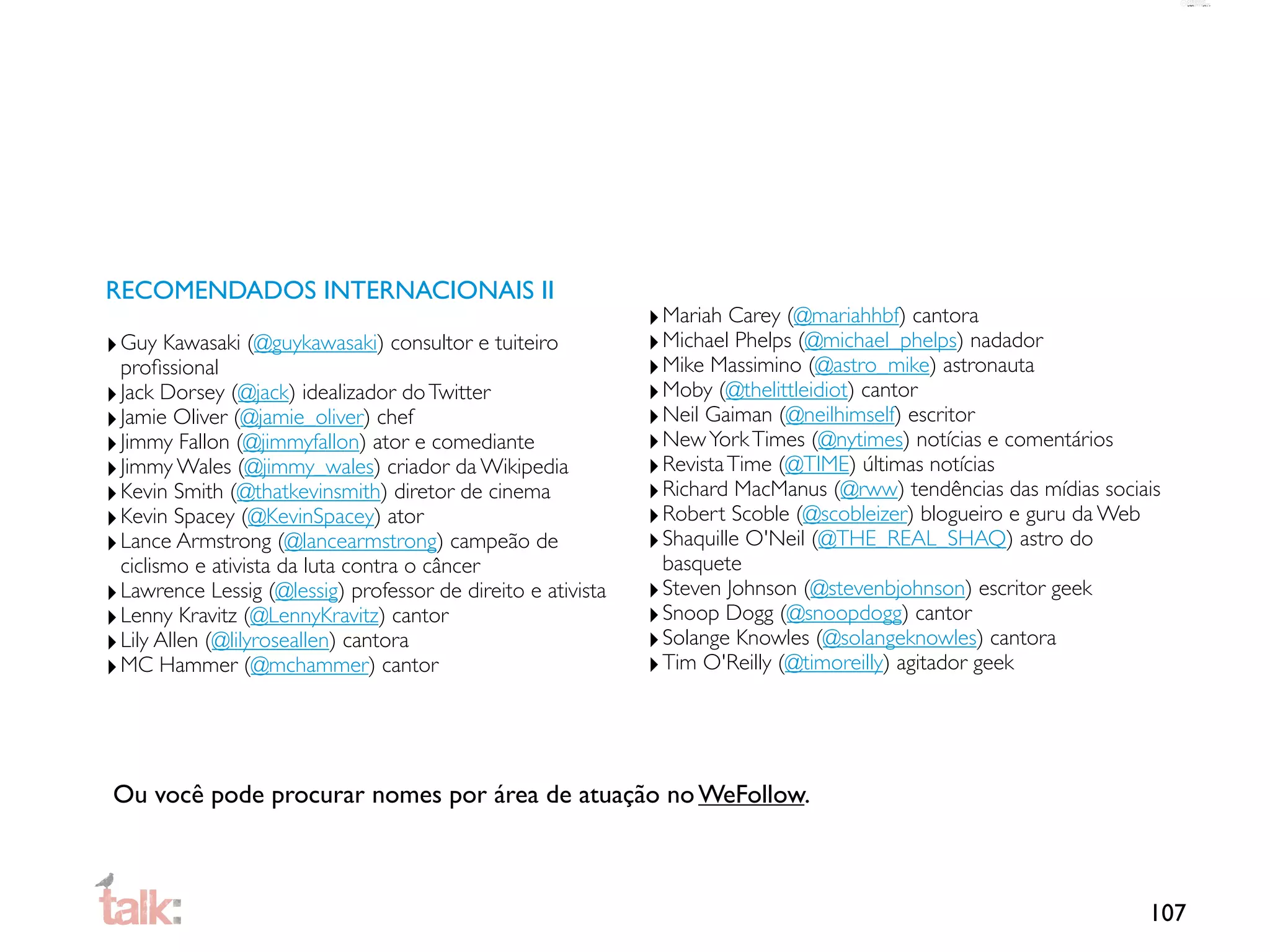 RECOMENDADOS INTERNACIONAIS II
                                                              ‣ Mariah Carey (@mariahhbf) cantora
‣ Guy Kawasaki (@guykawasaki) consultor e tuiteiro            ‣ Michael Phelps (@michael_phelps) nadador
  proﬁssional                                                 ‣ Mike Massimino (@astro_mike) astronauta
‣ Jack Dorsey (@jack) idealizador do Twitter                  ‣ Moby (@thelittleidiot) cantor
‣ Jamie Oliver (@jamie_oliver) chef                           ‣ Neil Gaiman (@neilhimself) escritor
‣ Jimmy Fallon (@jimmyfallon) ator e comediante               ‣ New York Times (@nytimes) notícias e comentários
‣ Jimmy Wales (@jimmy_wales) criador da Wikipedia             ‣ Revista Time (@TIME) últimas notícias
‣ Kevin Smith (@thatkevinsmith) diretor de cinema             ‣ Richard MacManus (@rww) tendências das mídias sociais
‣ Kevin Spacey (@KevinSpacey) ator                            ‣ Robert Scoble (@scobleizer) blogueiro e guru da Web
‣ Lance Armstrong (@lancearmstrong) campeão de                ‣ Shaquille O'Neil (@THE_REAL_SHAQ) astro do
  ciclismo e ativista da luta contra o câncer                   basquete
‣ Lawrence Lessig (@lessig) professor de direito e ativista   ‣ Steven Johnson (@stevenbjohnson) escritor geek
‣ Lenny Kravitz (@LennyKravitz) cantor                        ‣ Snoop Dogg (@snoopdogg) cantor
‣ Lily Allen (@lilyroseallen) cantora                         ‣ Solange Knowles (@solangeknowles) cantora
‣ MC Hammer (@mchammer) cantor                                ‣ Tim O'Reilly (@timoreilly) agitador geek



Ou você pode procurar nomes por área de atuação no WeFollow.



                                                                                                                   107
 