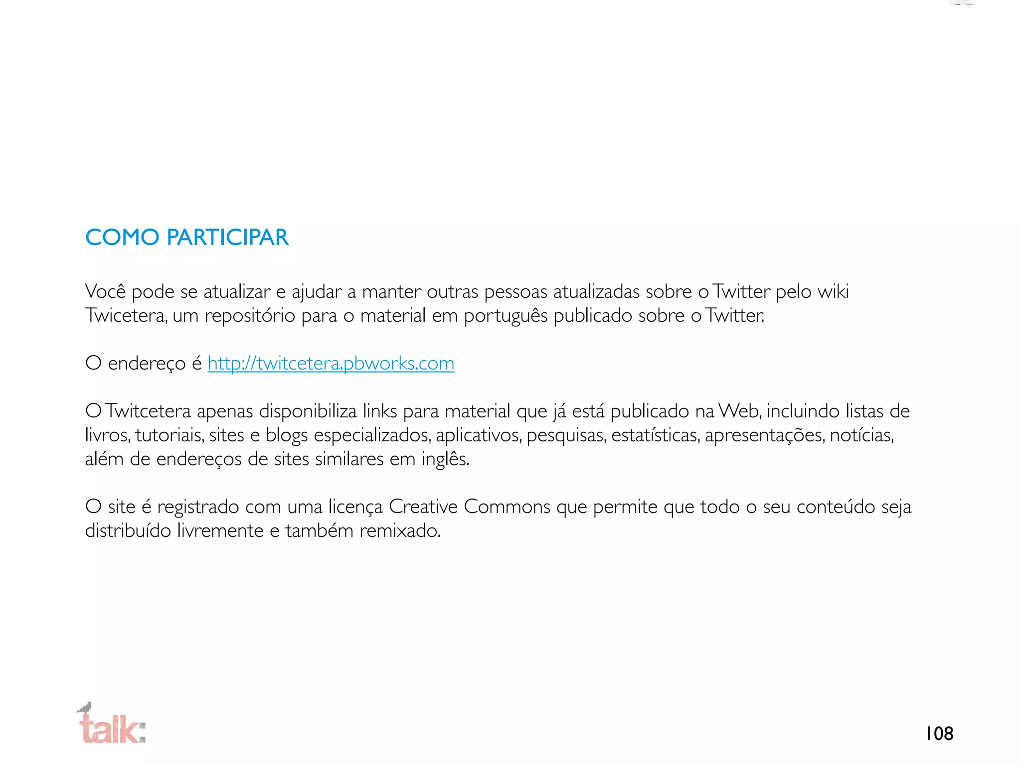 COMO PARTICIPAR

Você pode se atualizar e ajudar a manter outras pessoas atualizadas sobre o Twitter pelo wiki
Twicetera, um repositório para o material em português publicado sobre o Twitter.

O endereço é http://twitcetera.pbworks.com

O Twitcetera apenas disponibiliza links para material que já está publicado na Web, incluindo listas de
livros, tutoriais, sites e blogs especializados, aplicativos, pesquisas, estatísticas, apresentações, notícias,
além de endereços de sites similares em inglês.

O site é registrado com uma licença Creative Commons que permite que todo o seu conteúdo seja
distribuído livremente e também remixado.




                                                                                                                  108
 