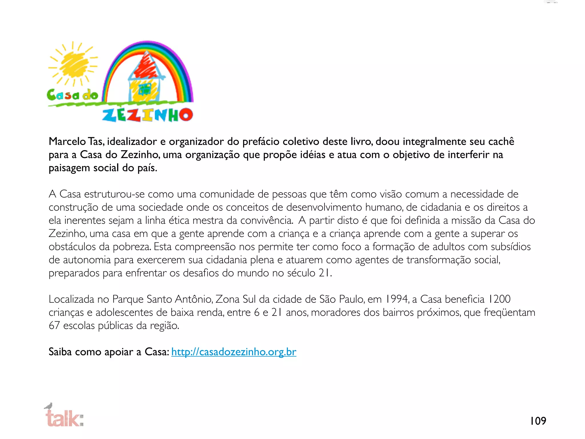 Marcelo Tas, idealizador e organizador do prefácio coletivo deste livro, doou integralmente seu cachê
para a Casa do Zezinho, uma organização que propõe idéias e atua com o objetivo de interferir na
paisagem social do país.

A Casa estruturou-se como uma comunidade de pessoas que têm como visão comum a necessidade de
construção de uma sociedade onde os conceitos de desenvolvimento humano, de cidadania e os direitos a
ela inerentes sejam a linha ética mestra da convivência. A partir disto é que foi deﬁnida a missão da Casa do
Zezinho, uma casa em que a gente aprende com a criança e a criança aprende com a gente a superar os
obstáculos da pobreza. Esta compreensão nos permite ter como foco a formação de adultos com subsídios
de autonomia para exercerem sua cidadania plena e atuarem como agentes de transformação social,
preparados para enfrentar os desaﬁos do mundo no século 21.

Localizada no Parque Santo Antônio, Zona Sul da cidade de São Paulo, em 1994, a Casa beneﬁcia 1200
crianças e adolescentes de baixa renda, entre 6 e 21 anos, moradores dos bairros próximos, que freqüentam
67 escolas públicas da região.

Saiba como apoiar a Casa: http://casadozezinho.org.br




                                                                                                           109
 