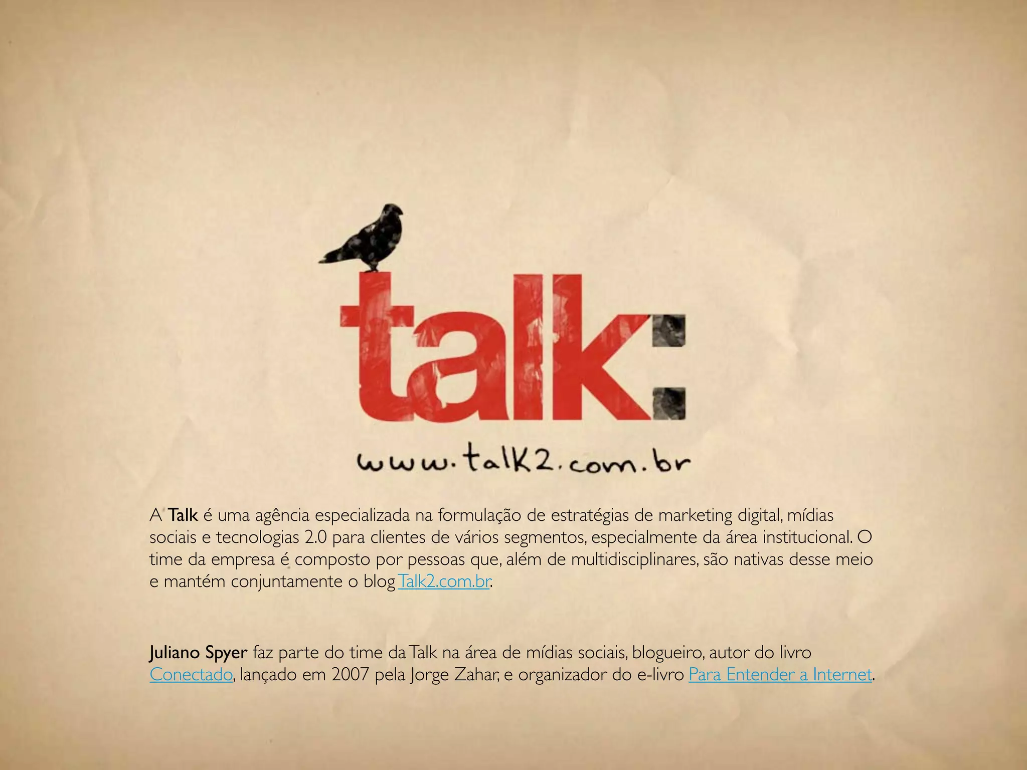 A Talk é uma agência especializada na formulação de estratégias de marketing digital, mídias
sociais e tecnologias 2.0 para clientes de vários segmentos, especialmente da área institucional. O
time da empresa é composto por pessoas que, além de multidisciplinares, são nativas desse meio
e mantém conjuntamente o blog Talk2.com.br.


Juliano Spyer faz parte do time da Talk na área de mídias sociais, blogueiro, autor do livro
Conectado, lançado em 2007 pela Jorge Zahar, e organizador do e-livro Para Entender a Internet.


                                               110
 