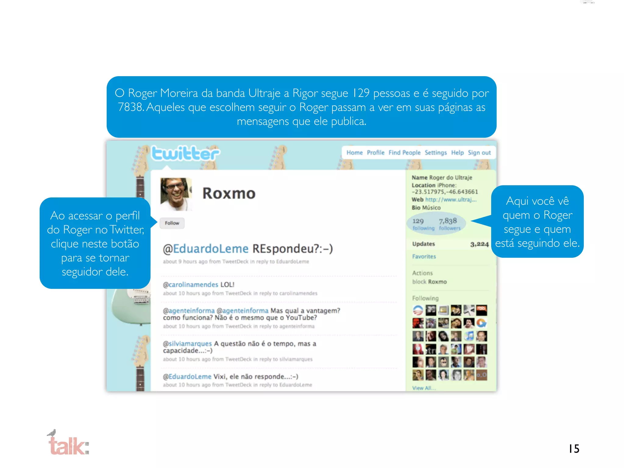 O Roger Moreira da banda Ultraje a Rigor segue 129 pessoas e é seguido por
             7838. Aqueles que escolhem seguir o Roger passam a ver em suas páginas as
                                     mensagens que ele publica.




                                                                                            Aqui você vê
 Ao acessar o perﬁl                                                                        quem o Roger
do Roger no Twitter,                                                                        segue e quem
 clique neste botão                                                                       está seguindo ele.
    para se tornar
    seguidor dele.




                                                                                                         15
 