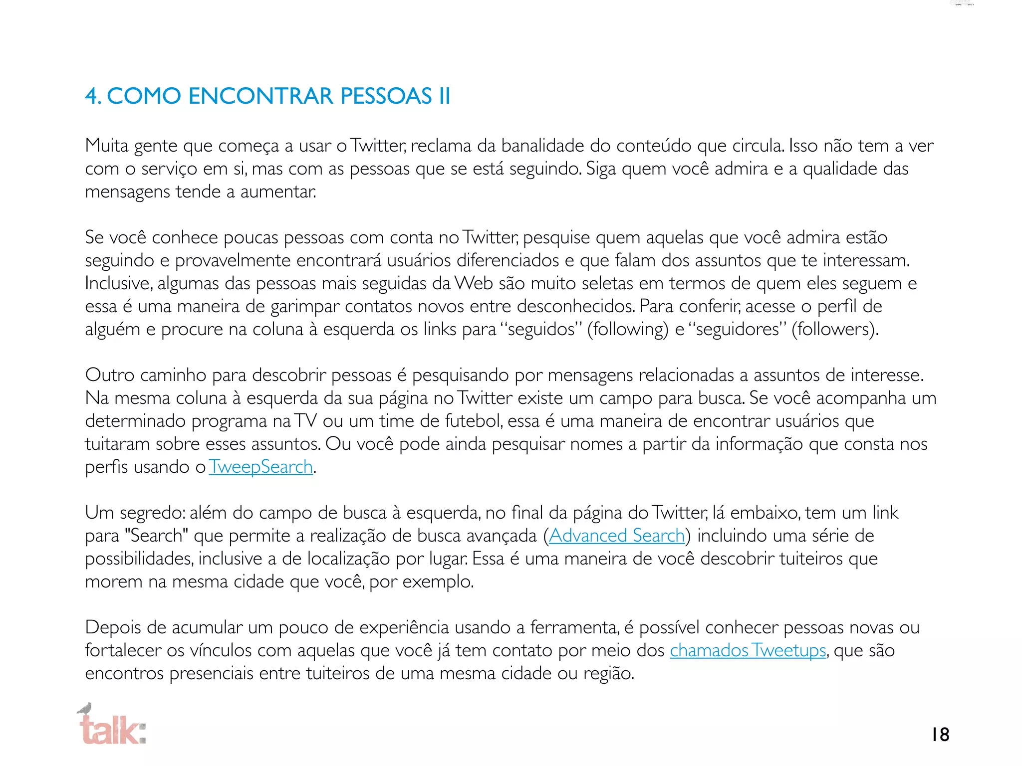 4. COMO ENCONTRAR PESSOAS II

Muita gente que começa a usar o Twitter, reclama da banalidade do conteúdo que circula. Isso não tem a ver
com o serviço em si, mas com as pessoas que se está seguindo. Siga quem você admira e a qualidade das
mensagens tende a aumentar.

Se você conhece poucas pessoas com conta no Twitter, pesquise quem aquelas que você admira estão
seguindo e provavelmente encontrará usuários diferenciados e que falam dos assuntos que te interessam.
Inclusive, algumas das pessoas mais seguidas da Web são muito seletas em termos de quem eles seguem e
essa é uma maneira de garimpar contatos novos entre desconhecidos. Para conferir, acesse o perﬁl de
alguém e procure na coluna à esquerda os links para “seguidos” (following) e “seguidores” (followers).

Outro caminho para descobrir pessoas é pesquisando por mensagens relacionadas a assuntos de interesse.
Na mesma coluna à esquerda da sua página no Twitter existe um campo para busca. Se você acompanha um
determinado programa na TV ou um time de futebol, essa é uma maneira de encontrar usuários que
tuitaram sobre esses assuntos. Ou você pode ainda pesquisar nomes a partir da informação que consta nos
perﬁs usando o TweepSearch.

Um segredo: além do campo de busca à esquerda, no ﬁnal da página do Twitter, lá embaixo, tem um link
para "Search" que permite a realização de busca avançada (Advanced Search) incluindo uma série de
possibilidades, inclusive a de localização por lugar. Essa é uma maneira de você descobrir tuiteiros que
morem na mesma cidade que você, por exemplo.

Depois de acumular um pouco de experiência usando a ferramenta, é possível conhecer pessoas novas ou
fortalecer os vínculos com aquelas que você já tem contato por meio dos chamados Tweetups, que são
encontros presenciais entre tuiteiros de uma mesma cidade ou região.


                                                                                                           18
 