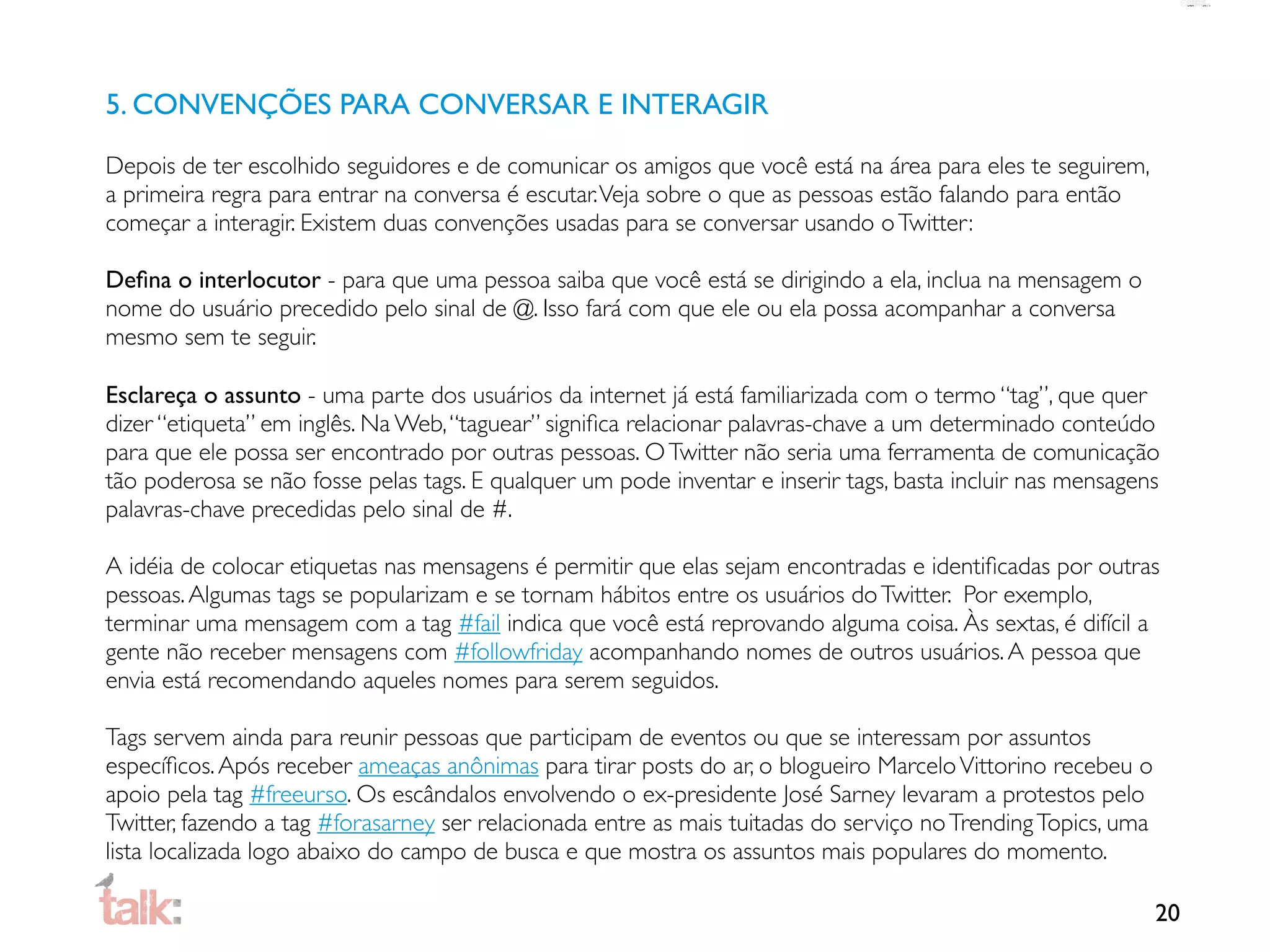 5. CONVENÇÕES PARA CONVERSAR E INTERAGIR

Depois de ter escolhido seguidores e de comunicar os amigos que você está na área para eles te seguirem,
a primeira regra para entrar na conversa é escutar. Veja sobre o que as pessoas estão falando para então
começar a interagir. Existem duas convenções usadas para se conversar usando o Twitter:

Deﬁna o interlocutor - para que uma pessoa saiba que você está se dirigindo a ela, inclua na mensagem o
nome do usuário precedido pelo sinal de @. Isso fará com que ele ou ela possa acompanhar a conversa
mesmo sem te seguir.

Esclareça o assunto - uma parte dos usuários da internet já está familiarizada com o termo “tag”, que quer
dizer “etiqueta” em inglês. Na Web, “taguear” signiﬁca relacionar palavras-chave a um determinado conteúdo
para que ele possa ser encontrado por outras pessoas. O Twitter não seria uma ferramenta de comunicação
tão poderosa se não fosse pelas tags. E qualquer um pode inventar e inserir tags, basta incluir nas mensagens
palavras-chave precedidas pelo sinal de #.

A idéia de colocar etiquetas nas mensagens é permitir que elas sejam encontradas e identiﬁcadas por outras
pessoas. Algumas tags se popularizam e se tornam hábitos entre os usuários do Twitter. Por exemplo,
terminar uma mensagem com a tag #fail indica que você está reprovando alguma coisa. Às sextas, é difícil a
gente não receber mensagens com #followfriday acompanhando nomes de outros usuários. A pessoa que
envia está recomendando aqueles nomes para serem seguidos.

Tags servem ainda para reunir pessoas que participam de eventos ou que se interessam por assuntos
especíﬁcos. Após receber ameaças anônimas para tirar posts do ar, o blogueiro Marcelo Vittorino recebeu o
apoio pela tag #freeurso. Os escândalos envolvendo o ex-presidente José Sarney levaram a protestos pelo
Twitter, fazendo a tag #forasarney ser relacionada entre as mais tuitadas do serviço no Trending Topics, uma
lista localizada logo abaixo do campo de busca e que mostra os assuntos mais populares do momento.

                                                                                                               20
 