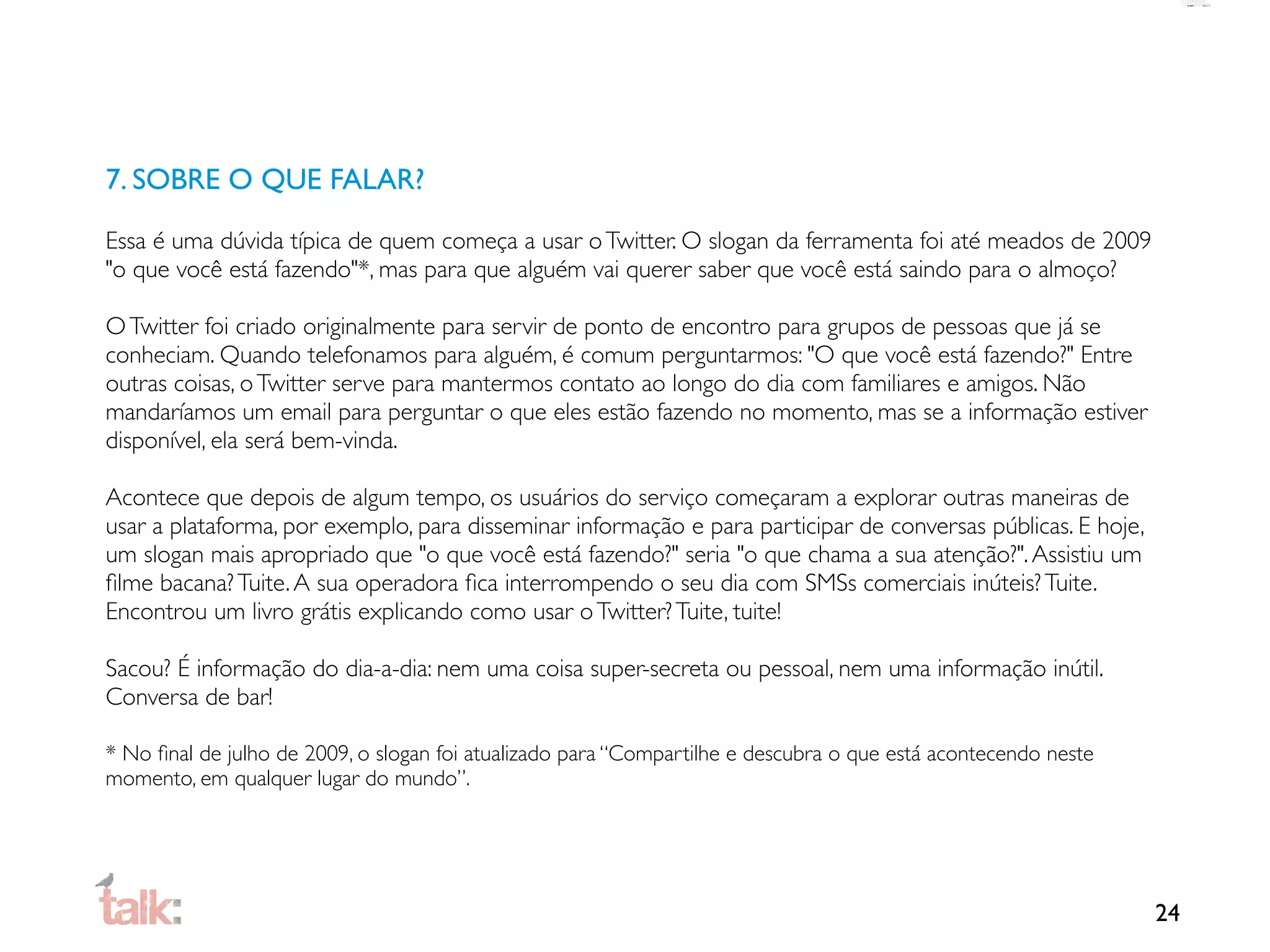 7. SOBRE O QUE FALAR?

Essa é uma dúvida típica de quem começa a usar o Twitter. O slogan da ferramenta foi até meados de 2009
"o que você está fazendo"*, mas para que alguém vai querer saber que você está saindo para o almoço?

O Twitter foi criado originalmente para servir de ponto de encontro para grupos de pessoas que já se
conheciam. Quando telefonamos para alguém, é comum perguntarmos: "O que você está fazendo?" Entre
outras coisas, o Twitter serve para mantermos contato ao longo do dia com familiares e amigos. Não
mandaríamos um email para perguntar o que eles estão fazendo no momento, mas se a informação estiver
disponível, ela será bem-vinda.

Acontece que depois de algum tempo, os usuários do serviço começaram a explorar outras maneiras de
usar a plataforma, por exemplo, para disseminar informação e para participar de conversas públicas. E hoje,
um slogan mais apropriado que "o que você está fazendo?" seria "o que chama a sua atenção?". Assistiu um
ﬁlme bacana? Tuite. A sua operadora ﬁca interrompendo o seu dia com SMSs comerciais inúteis? Tuite.
Encontrou um livro grátis explicando como usar o Twitter? Tuite, tuite!

Sacou? É informação do dia-a-dia: nem uma coisa super-secreta ou pessoal, nem uma informação inútil.
Conversa de bar!

* No ﬁnal de julho de 2009, o slogan foi atualizado para “Compartilhe e descubra o que está acontecendo neste
momento, em qualquer lugar do mundo”.




                                                                                                                24
 