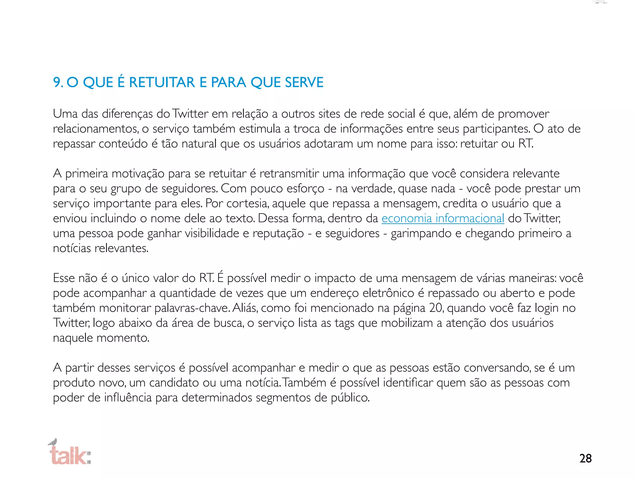9. O QUE É RETUITAR E PARA QUE SERVE

Uma das diferenças do Twitter em relação a outros sites de rede social é que, além de promover
relacionamentos, o serviço também estimula a troca de informações entre seus participantes. O ato de
repassar conteúdo é tão natural que os usuários adotaram um nome para isso: retuitar ou RT.

A primeira motivação para se retuitar é retransmitir uma informação que você considera relevante
para o seu grupo de seguidores. Com pouco esforço - na verdade, quase nada - você pode prestar um
serviço importante para eles. Por cortesia, aquele que repassa a mensagem, credita o usuário que a
enviou incluindo o nome dele ao texto. Dessa forma, dentro da economia informacional do Twitter,
uma pessoa pode ganhar visibilidade e reputação - e seguidores - garimpando e chegando primeiro a
notícias relevantes.

Esse não é o único valor do RT. É possível medir o impacto de uma mensagem de várias maneiras: você
pode acompanhar a quantidade de vezes que um endereço eletrônico é repassado ou aberto e pode
também monitorar palavras-chave. Aliás, como foi mencionado na página 20, quando você faz login no
Twitter, logo abaixo da área de busca, o serviço lista as tags que mobilizam a atenção dos usuários
naquele momento.

A partir desses serviços é possível acompanhar e medir o que as pessoas estão conversando, se é um
produto novo, um candidato ou uma notícia. Também é possível identiﬁcar quem são as pessoas com
poder de inﬂuência para determinados segmentos de público.



                                                                                                     28
 
