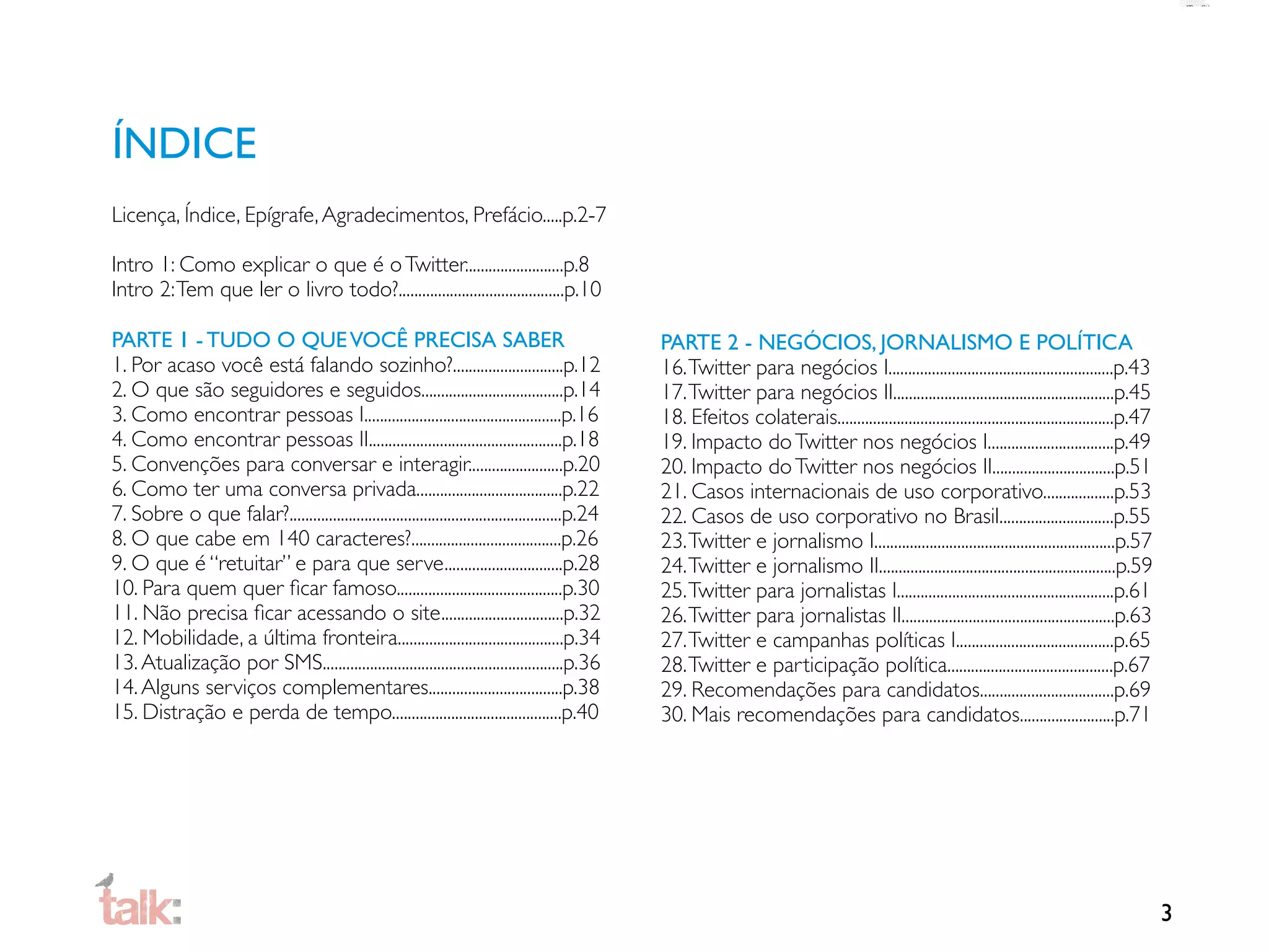 ÍNDICE
Licença, Índice, Epígrafe, Agradecimentos, Prefácio.....p.2-7

Intro 1: Como explicar o que é o Twitter.........................p.8
Intro 2: Tem que ler o livro todo?..........................................p.10

PARTE 1 - TUDO O QUE VOCÊ PRECISA SABER                                                          PARTE 2 - NEGÓCIOS, JORNALISMO E POLÍTICA
1. Por acaso você está falando sozinho?............................p.12                          16. Twitter para negócios I.........................................................p.43
2. O que são seguidores e seguidos....................................p.14                       17. Twitter para negócios II........................................................p.45
3. Como encontrar pessoas I..................................................p.16                18. Efeitos colaterais......................................................................p.47
4. Como encontrar pessoas II.................................................p.18                19. Impacto do Twitter nos negócios I................................p.49
5. Convenções para conversar e interagir........................p.20                             20. Impacto do Twitter nos negócios II...............................p.51
6. Como ter uma conversa privada.....................................p.22                        21. Casos internacionais de uso corporativo..................p.53
7. Sobre o que falar?.....................................................................p.24   22. Casos de uso corporativo no Brasil.............................p.55
8. O que cabe em 140 caracteres?......................................p.26                       23. Twitter e jornalismo I.............................................................p.57
9. O que é “retuitar” e para que serve..............................p.28                         24. Twitter e jornalismo II............................................................p.59
10. Para quem quer ﬁcar famoso..........................................p.30                     25. Twitter para jornalistas I.......................................................p.61
11. Não precisa ﬁcar acessando o site...............................p.32                         26. Twitter para jornalistas II......................................................p.63
12. Mobilidade, a última fronteira..........................................p.34                 27. Twitter e campanhas políticas I........................................p.65
13. Atualização por SMS.............................................................p.36         28. Twitter e participação política..........................................p.67
14. Alguns serviços complementares..................................p.38                         29. Recomendações para candidatos..................................p.69
15. Distração e perda de tempo...........................................p.40                    30. Mais recomendações para candidatos........................p.71




                                                                                                                                                                                                    3
 