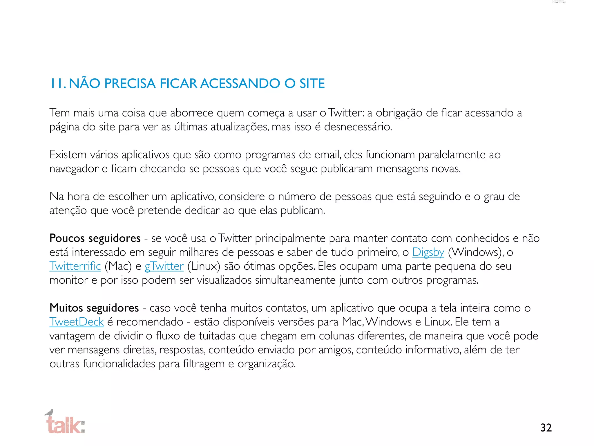11. NÃO PRECISA FICAR ACESSANDO O SITE

Tem mais uma coisa que aborrece quem começa a usar o Twitter: a obrigação de ﬁcar acessando a
página do site para ver as últimas atualizações, mas isso é desnecessário.

Existem vários aplicativos que são como programas de email, eles funcionam paralelamente ao
navegador e ﬁcam checando se pessoas que você segue publicaram mensagens novas.

Na hora de escolher um aplicativo, considere o número de pessoas que está seguindo e o grau de
atenção que você pretende dedicar ao que elas publicam.

Poucos seguidores - se você usa o Twitter principalmente para manter contato com conhecidos e não
está interessado em seguir milhares de pessoas e saber de tudo primeiro, o Digsby (Windows), o
Twitterriﬁc (Mac) e gTwitter (Linux) são ótimas opções. Eles ocupam uma parte pequena do seu
monitor e por isso podem ser visualizados simultaneamente junto com outros programas.

Muitos seguidores - caso você tenha muitos contatos, um aplicativo que ocupa a tela inteira como o
TweetDeck é recomendado - estão disponíveis versões para Mac, Windows e Linux. Ele tem a
vantagem de dividir o ﬂuxo de tuitadas que chegam em colunas diferentes, de maneira que você pode
ver mensagens diretas, respostas, conteúdo enviado por amigos, conteúdo informativo, além de ter
outras funcionalidades para ﬁltragem e organização.




                                                                                                     32
 