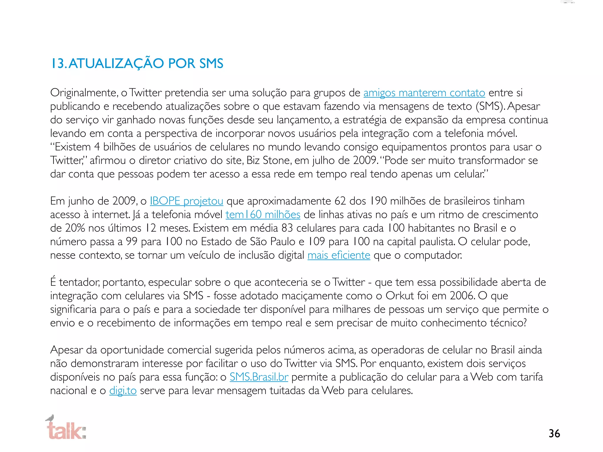 13. ATUALIZAÇÃO POR SMS

Originalmente, o Twitter pretendia ser uma solução para grupos de amigos manterem contato entre si
publicando e recebendo atualizações sobre o que estavam fazendo via mensagens de texto (SMS). Apesar
do serviço vir ganhado novas funções desde seu lançamento, a estratégia de expansão da empresa continua
levando em conta a perspectiva de incorporar novos usuários pela integração com a telefonia móvel.
“Existem 4 bilhões de usuários de celulares no mundo levando consigo equipamentos prontos para usar o
Twitter,” aﬁrmou o diretor criativo do site, Biz Stone, em julho de 2009. “Pode ser muito transformador se
dar conta que pessoas podem ter acesso a essa rede em tempo real tendo apenas um celular.”

Em junho de 2009, o IBOPE projetou que aproximadamente 62 dos 190 milhões de brasileiros tinham
acesso à internet. Já a telefonia móvel tem160 milhões de linhas ativas no país e um ritmo de crescimento
de 20% nos últimos 12 meses. Existem em média 83 celulares para cada 100 habitantes no Brasil e o
número passa a 99 para 100 no Estado de São Paulo e 109 para 100 na capital paulista. O celular pode,
nesse contexto, se tornar um veículo de inclusão digital mais eﬁciente que o computador.

É tentador, portanto, especular sobre o que aconteceria se o Twitter - que tem essa possibilidade aberta de
integração com celulares via SMS - fosse adotado maciçamente como o Orkut foi em 2006. O que
signiﬁcaria para o país e para a sociedade ter disponível para milhares de pessoas um serviço que permite o
envio e o recebimento de informações em tempo real e sem precisar de muito conhecimento técnico?

Apesar da oportunidade comercial sugerida pelos números acima, as operadoras de celular no Brasil ainda
não demonstraram interesse por facilitar o uso do Twitter via SMS. Por enquanto, existem dois serviços
disponíveis no país para essa função: o SMS.Brasil.br permite a publicação do celular para a Web com tarifa
nacional e o digi.to serve para levar mensagem tuitadas da Web para celulares.


                                                                                                              36
 