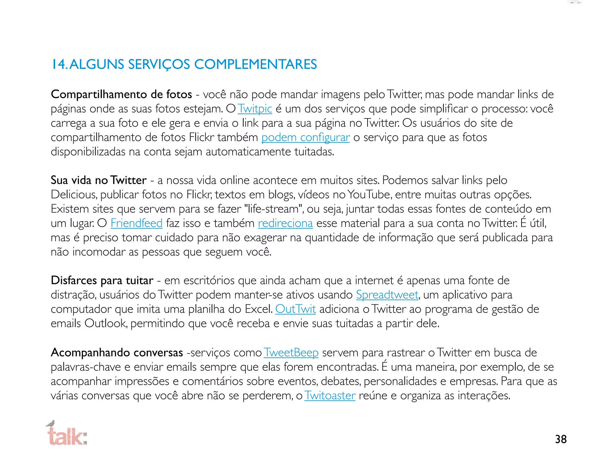 14. ALGUNS SERVIÇOS COMPLEMENTARES

Compartilhamento de fotos - você não pode mandar imagens pelo Twitter, mas pode mandar links de
páginas onde as suas fotos estejam. O Twitpic é um dos serviços que pode simpliﬁcar o processo: você
carrega a sua foto e ele gera e envia o link para a sua página no Twitter. Os usuários do site de
compartilhamento de fotos Flickr também podem conﬁgurar o serviço para que as fotos
disponibilizadas na conta sejam automaticamente tuitadas.

Sua vida no Twitter - a nossa vida online acontece em muitos sites. Podemos salvar links pelo
Delicious, publicar fotos no Flickr, textos em blogs, vídeos no YouTube, entre muitas outras opções.
Existem sites que servem para se fazer "life-stream", ou seja, juntar todas essas fontes de conteúdo em
um lugar. O Friendfeed faz isso e também redireciona esse material para a sua conta no Twitter. É útil,
mas é preciso tomar cuidado para não exagerar na quantidade de informação que será publicada para
não incomodar as pessoas que seguem você.

Disfarces para tuitar - em escritórios que ainda acham que a internet é apenas uma fonte de
distração, usuários do Twitter podem manter-se ativos usando Spreadtweet, um aplicativo para
computador que imita uma planilha do Excel. OutTwit adiciona o Twitter ao programa de gestão de
emails Outlook, permitindo que você receba e envie suas tuitadas a partir dele.

Acompanhando conversas -serviços como TweetBeep servem para rastrear o Twitter em busca de
palavras-chave e enviar emails sempre que elas forem encontradas. É uma maneira, por exemplo, de se
acompanhar impressões e comentários sobre eventos, debates, personalidades e empresas. Para que as
várias conversas que você abre não se perderem, o Twitoaster reúne e organiza as interações.


                                                                                                          38
 